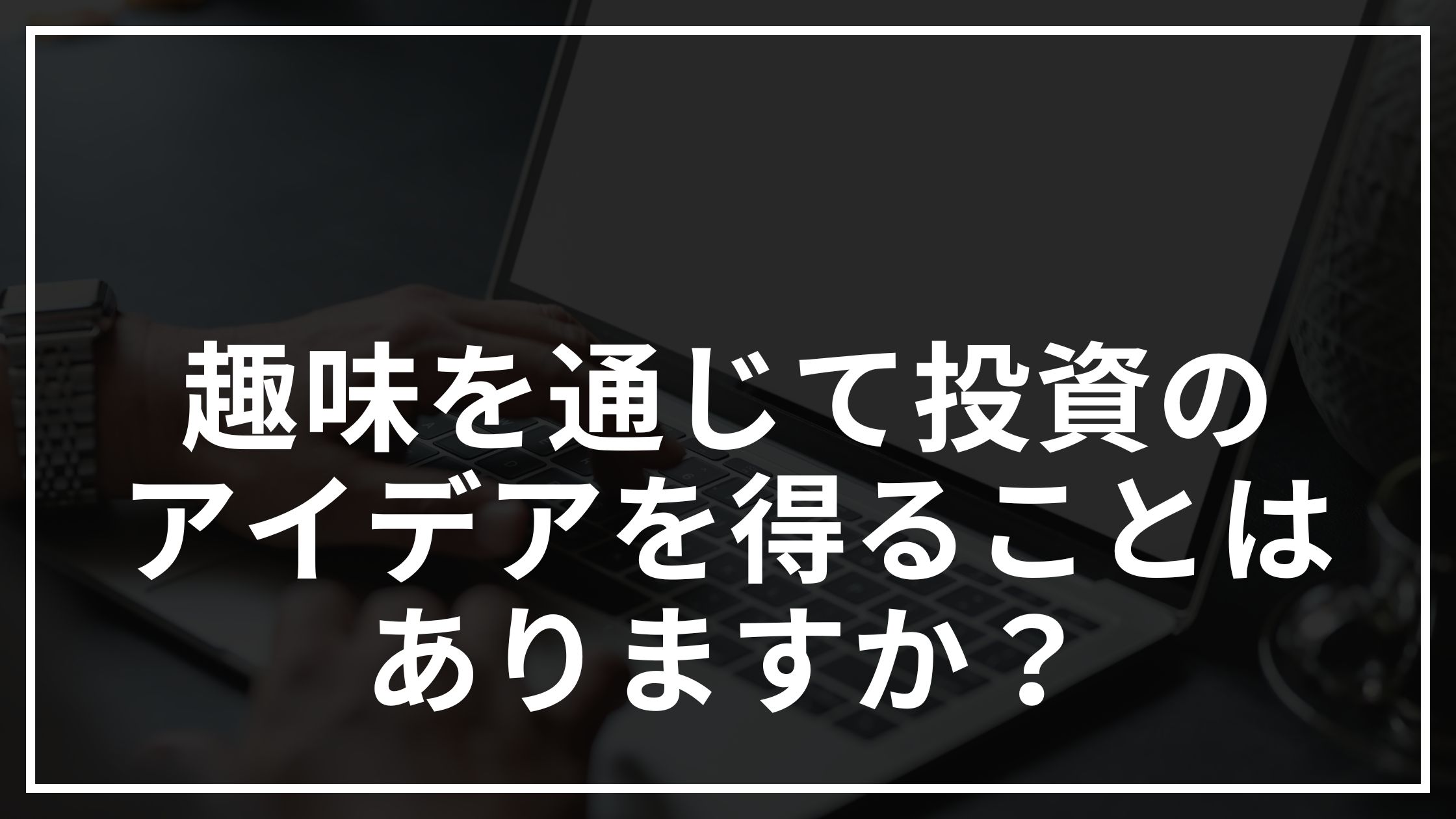 趣味を通じて投資のアイデアを得ることはありますか？